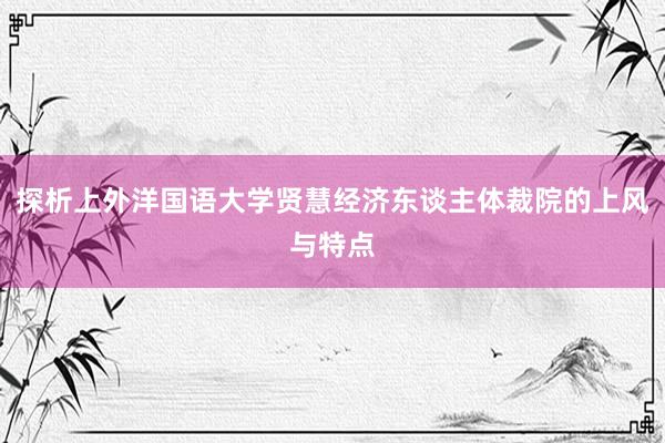 探析上外洋国语大学贤慧经济东谈主体裁院的上风与特点